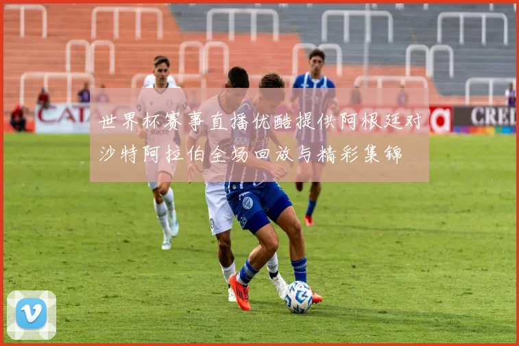 世界杯赛事直播优酷提供阿根廷对沙特阿拉伯全场回放与精彩集锦